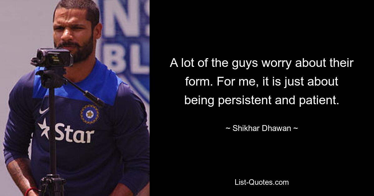 A lot of the guys worry about their form. For me, it is just about being persistent and patient. — © Shikhar Dhawan