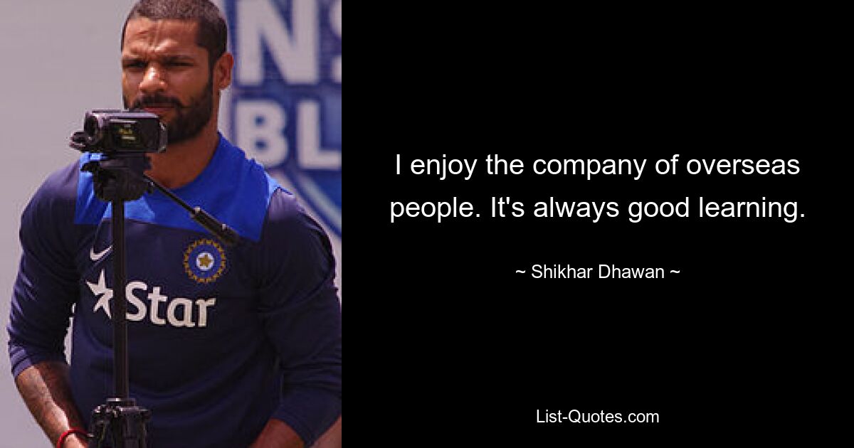 I enjoy the company of overseas people. It's always good learning. — © Shikhar Dhawan