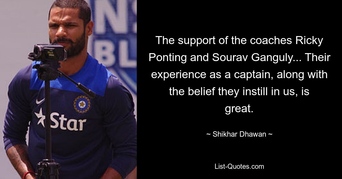 Die Unterstützung der Trainer Ricky Ponting und Sourav Ganguly... Ihre Erfahrung als Kapitän und der Glaube, den sie uns vermitteln, sind großartig. — © Shikhar Dhawan