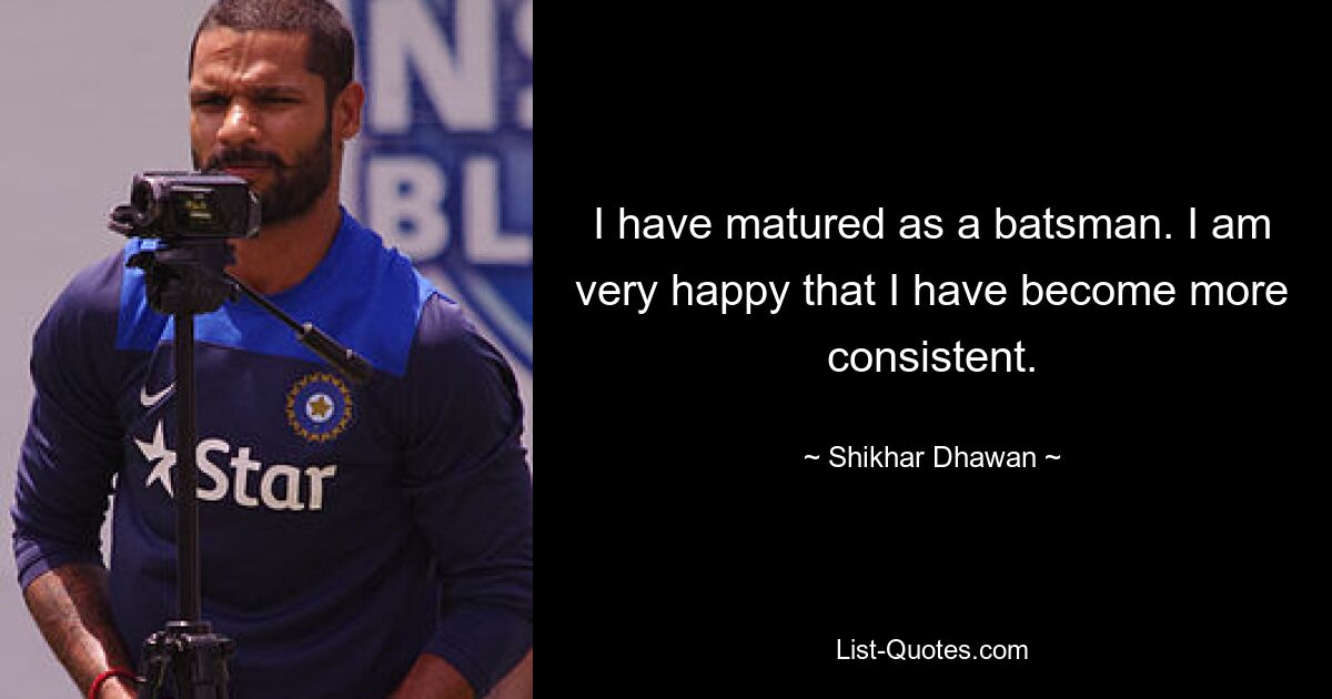 I have matured as a batsman. I am very happy that I have become more consistent. — © Shikhar Dhawan