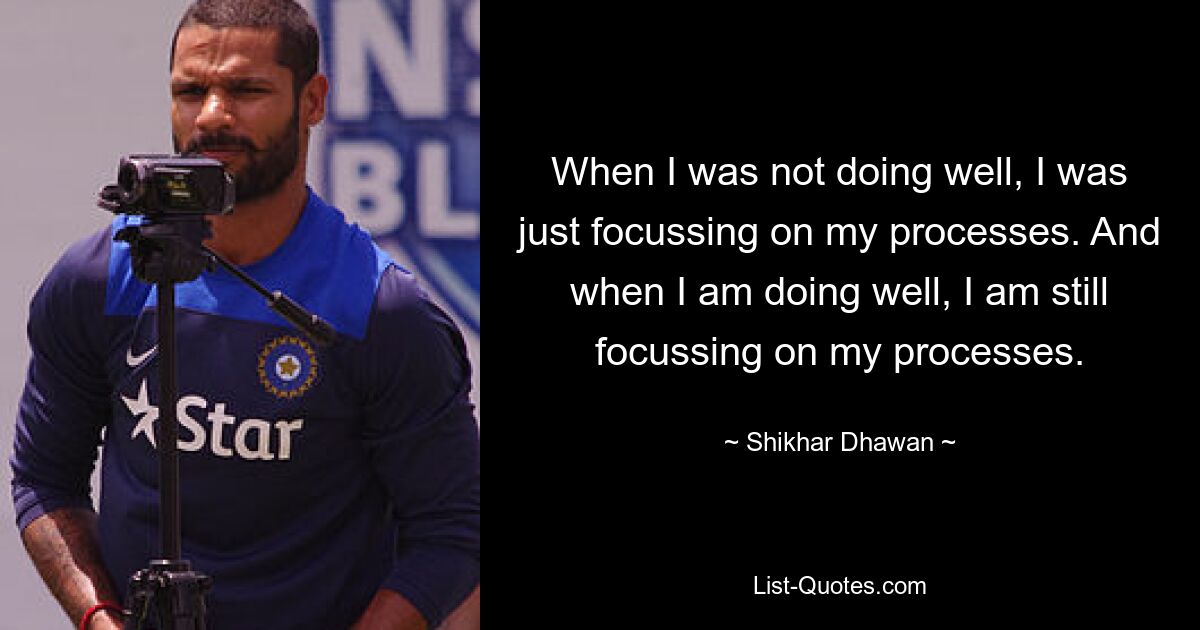 When I was not doing well, I was just focussing on my processes. And when I am doing well, I am still focussing on my processes. — © Shikhar Dhawan