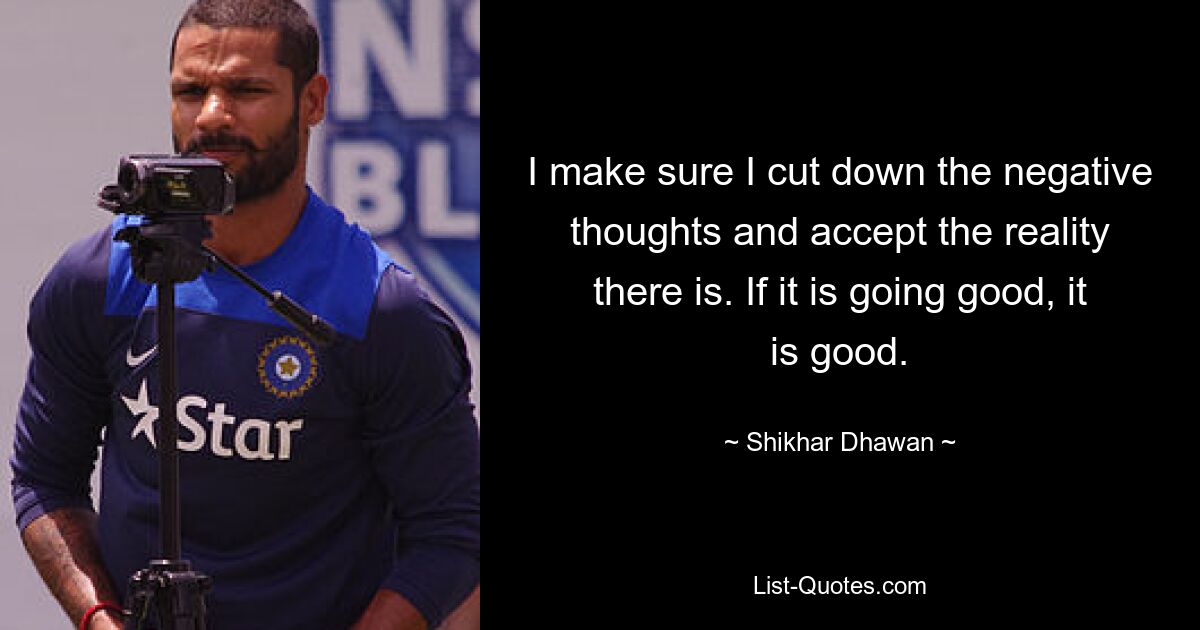 I make sure I cut down the negative thoughts and accept the reality there is. If it is going good, it is good. — © Shikhar Dhawan