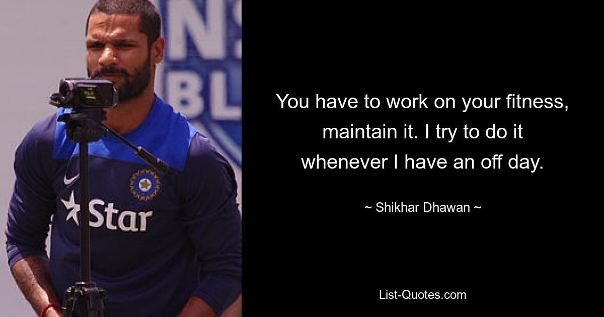 You have to work on your fitness, maintain it. I try to do it whenever I have an off day. — © Shikhar Dhawan