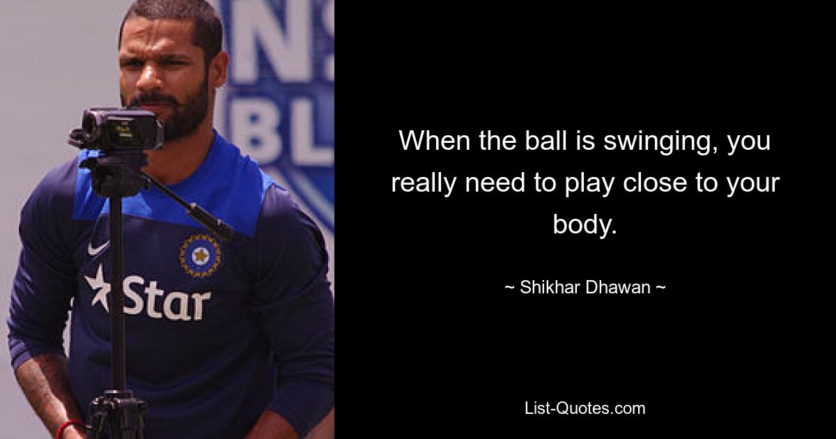 When the ball is swinging, you really need to play close to your body. — © Shikhar Dhawan