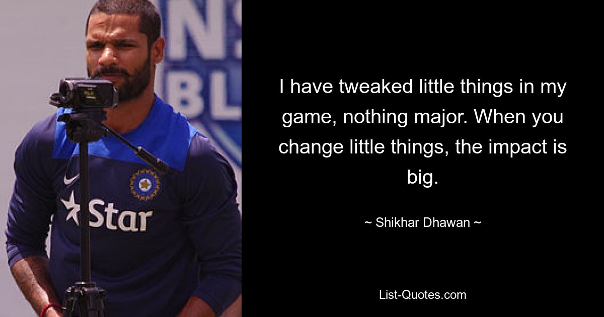 I have tweaked little things in my game, nothing major. When you change little things, the impact is big. — © Shikhar Dhawan