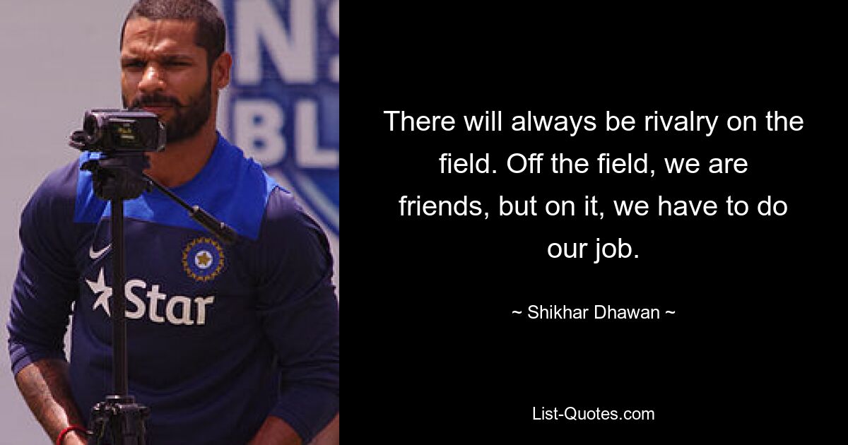 There will always be rivalry on the field. Off the field, we are friends, but on it, we have to do our job. — © Shikhar Dhawan