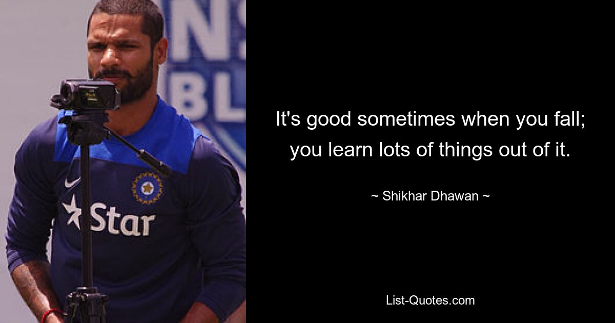 It's good sometimes when you fall; you learn lots of things out of it. — © Shikhar Dhawan