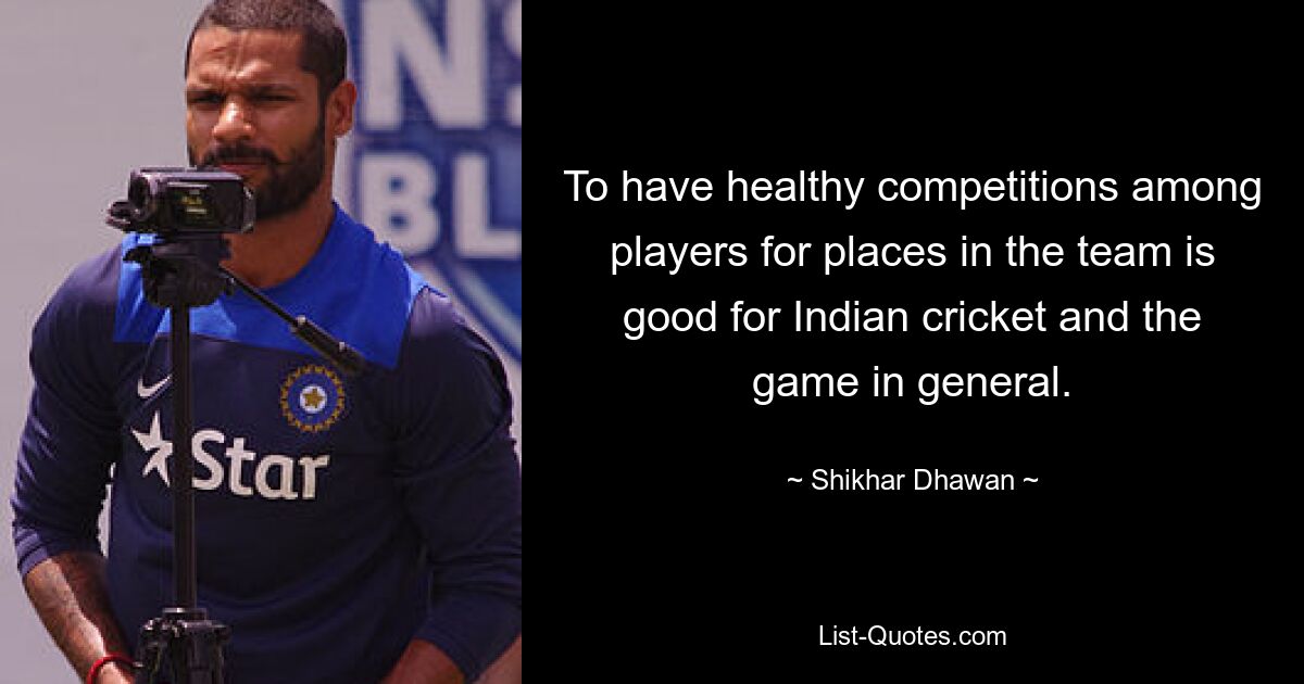 To have healthy competitions among players for places in the team is good for Indian cricket and the game in general. — © Shikhar Dhawan