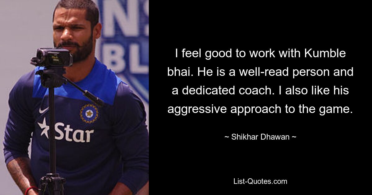 I feel good to work with Kumble bhai. He is a well-read person and a dedicated coach. I also like his aggressive approach to the game. — © Shikhar Dhawan