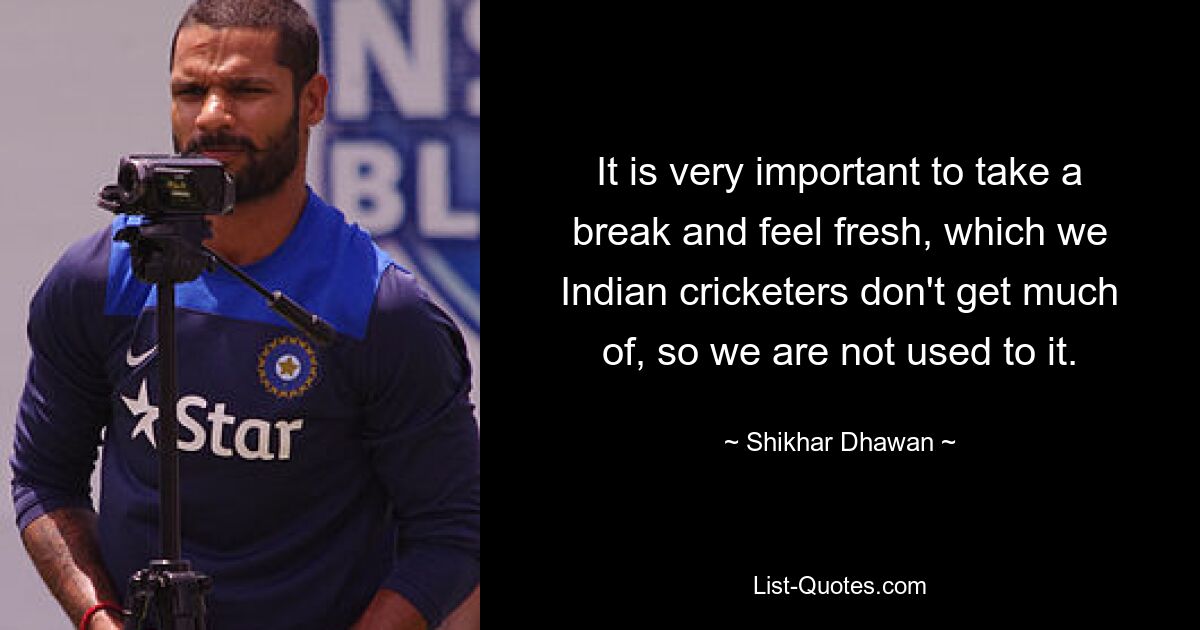 It is very important to take a break and feel fresh, which we Indian cricketers don't get much of, so we are not used to it. — © Shikhar Dhawan