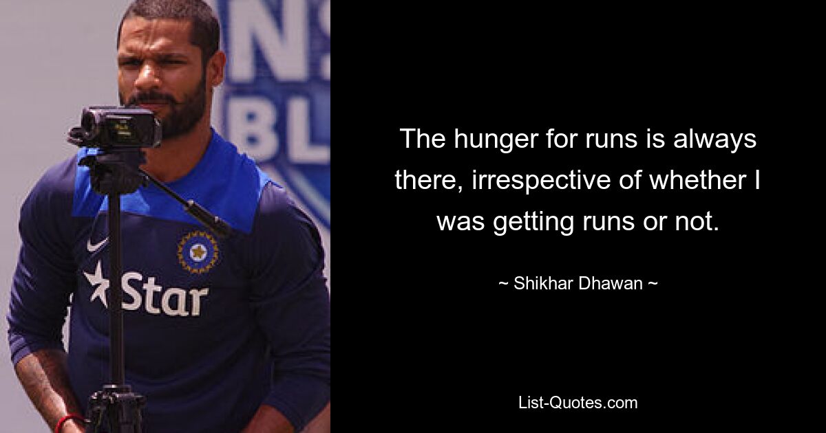 The hunger for runs is always there, irrespective of whether I was getting runs or not. — © Shikhar Dhawan