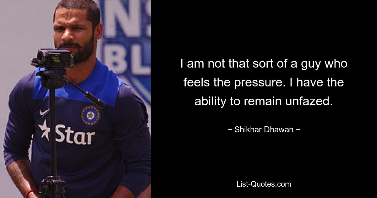 I am not that sort of a guy who feels the pressure. I have the ability to remain unfazed. — © Shikhar Dhawan