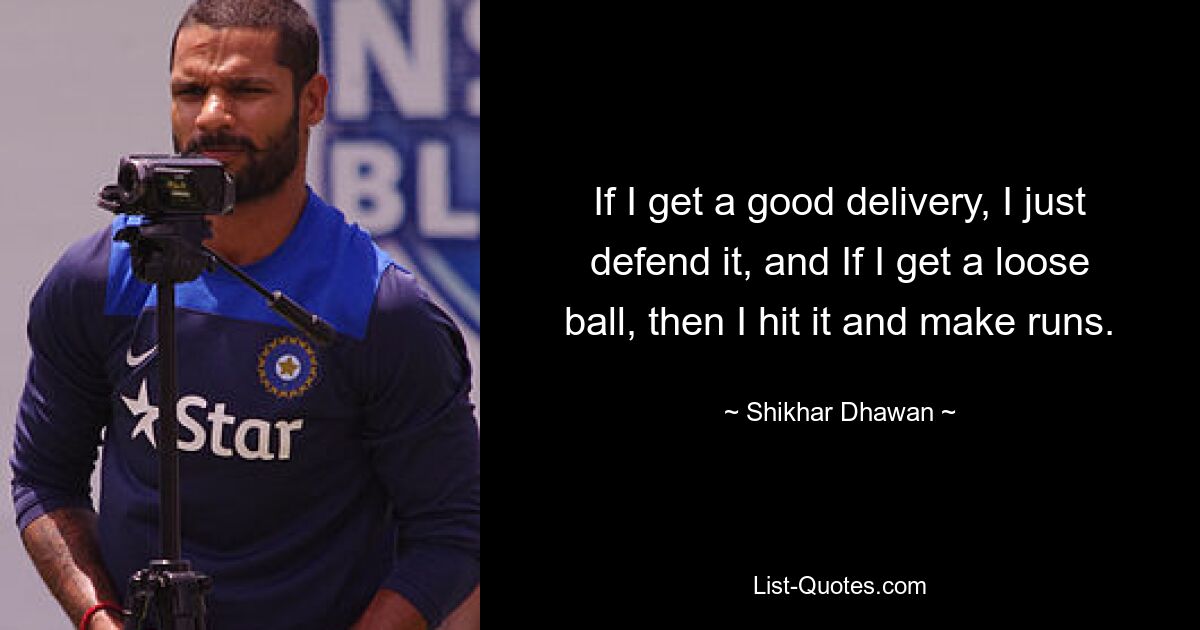 If I get a good delivery, I just defend it, and If I get a loose ball, then I hit it and make runs. — © Shikhar Dhawan