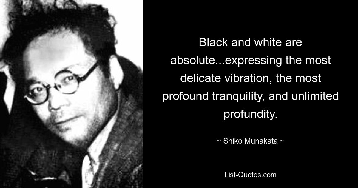 Black and white are absolute...expressing the most delicate vibration, the most profound tranquility, and unlimited profundity. — © Shiko Munakata