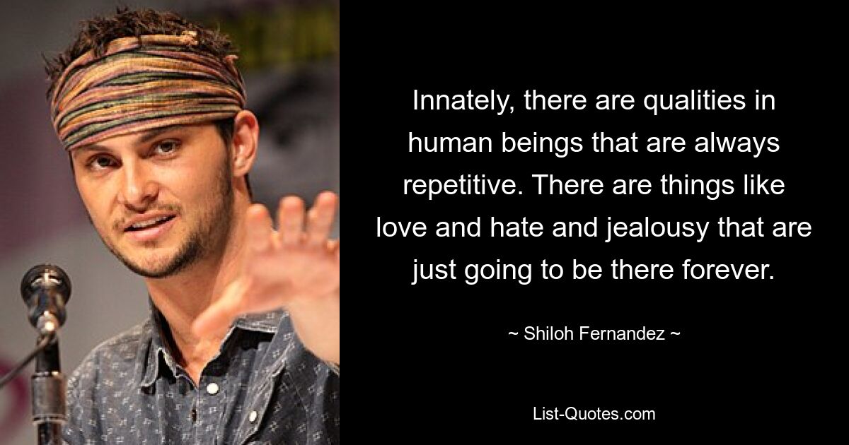 Innately, there are qualities in human beings that are always repetitive. There are things like love and hate and jealousy that are just going to be there forever. — © Shiloh Fernandez