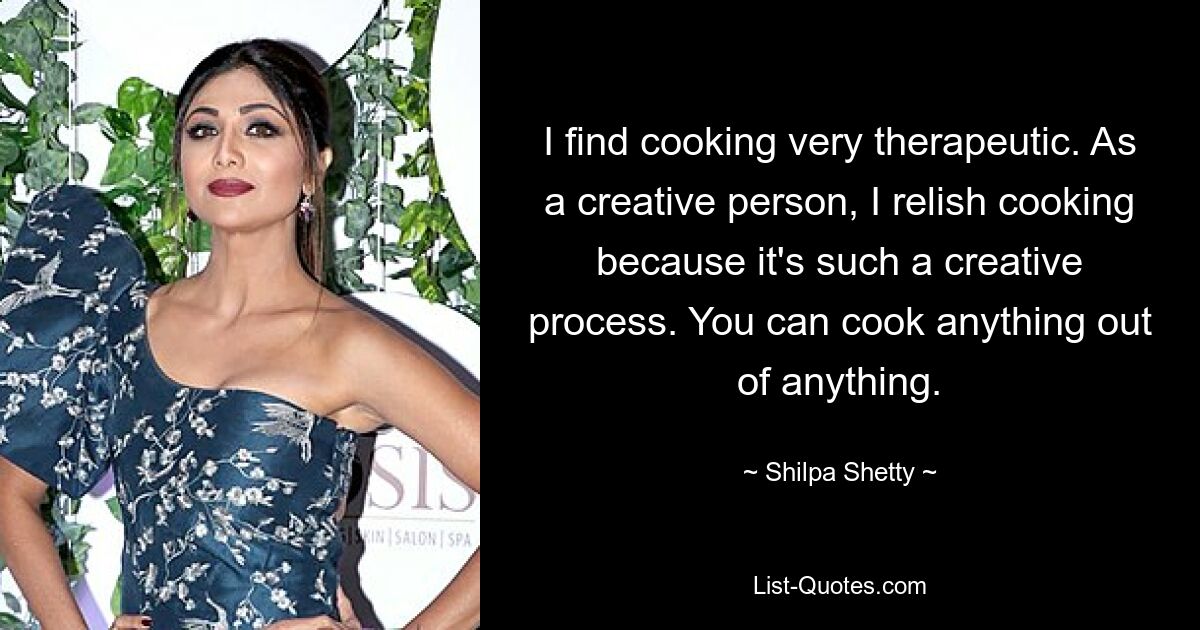 I find cooking very therapeutic. As a creative person, I relish cooking because it's such a creative process. You can cook anything out of anything. — © Shilpa Shetty