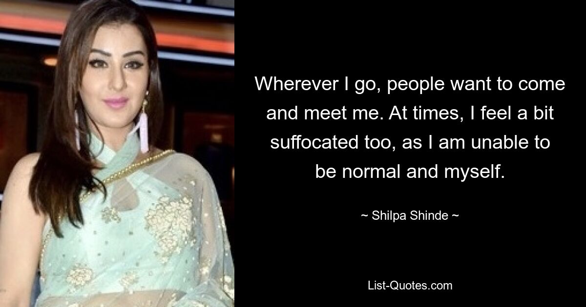 Wherever I go, people want to come and meet me. At times, I feel a bit suffocated too, as I am unable to be normal and myself. — © Shilpa Shinde