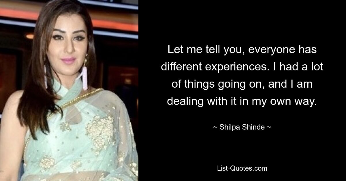 Let me tell you, everyone has different experiences. I had a lot of things going on, and I am dealing with it in my own way. — © Shilpa Shinde