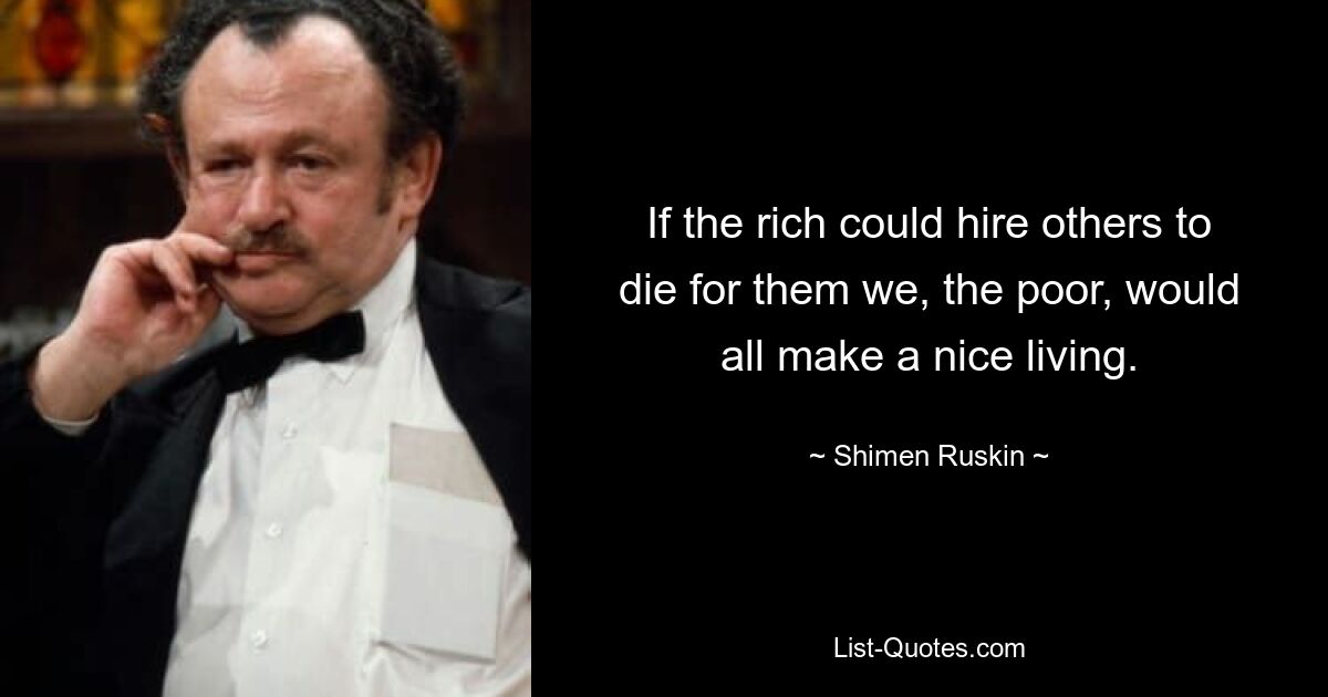 If the rich could hire others to die for them we, the poor, would all make a nice living. — © Shimen Ruskin