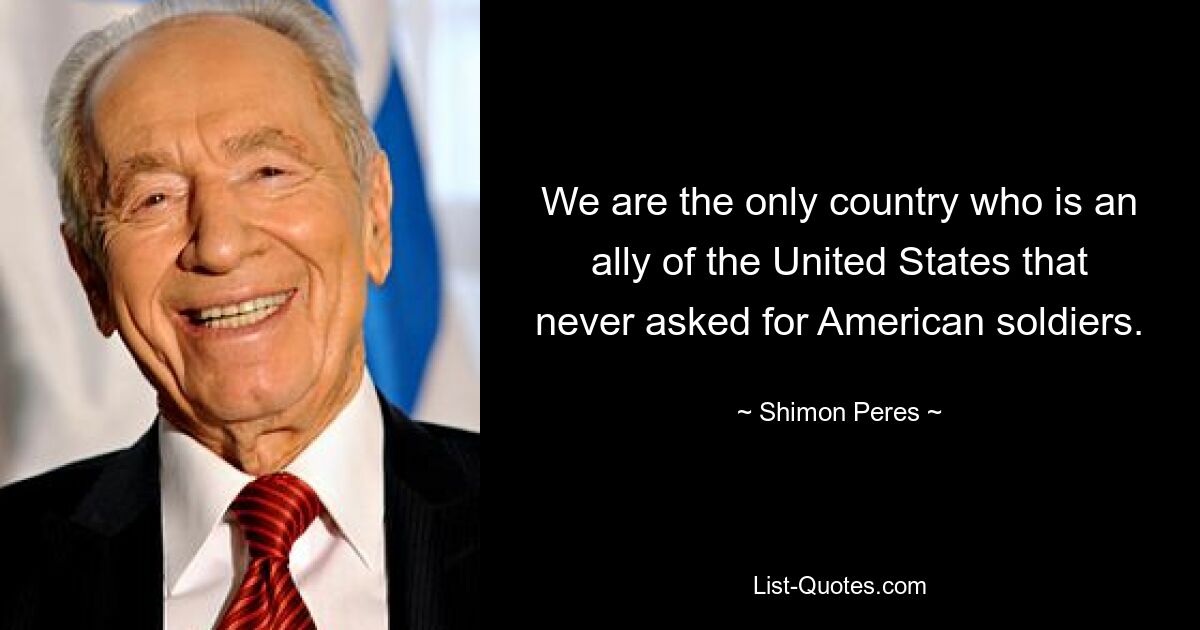 We are the only country who is an ally of the United States that never asked for American soldiers. — © Shimon Peres