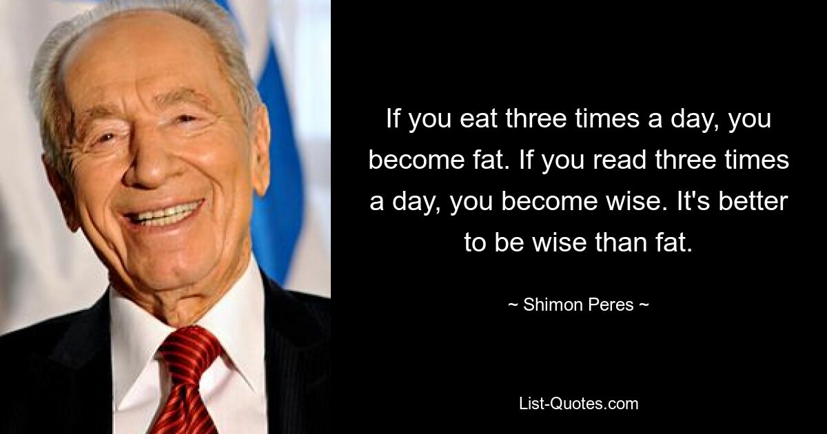 If you eat three times a day, you become fat. If you read three times a day, you become wise. It's better to be wise than fat. — © Shimon Peres