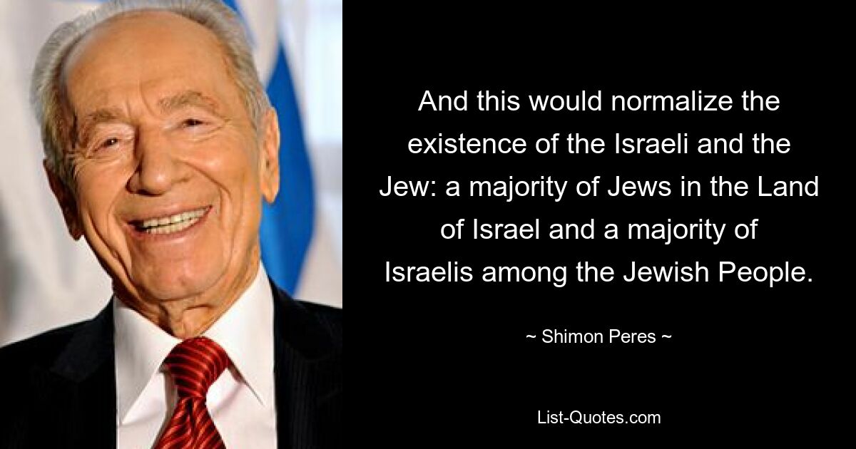 And this would normalize the existence of the Israeli and the Jew: a majority of Jews in the Land of Israel and a majority of Israelis among the Jewish People. — © Shimon Peres