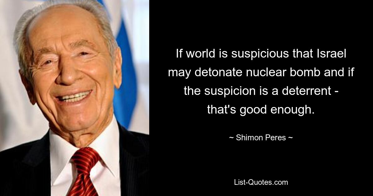 If world is suspicious that Israel may detonate nuclear bomb and if the suspicion is a deterrent - that's good enough. — © Shimon Peres