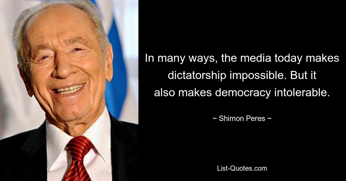 In many ways, the media today makes dictatorship impossible. But it also makes democracy intolerable. — © Shimon Peres