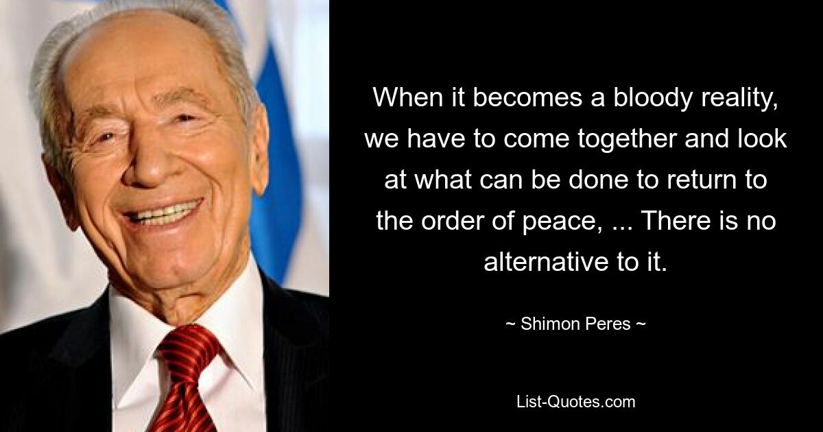 When it becomes a bloody reality, we have to come together and look at what can be done to return to the order of peace, ... There is no alternative to it. — © Shimon Peres