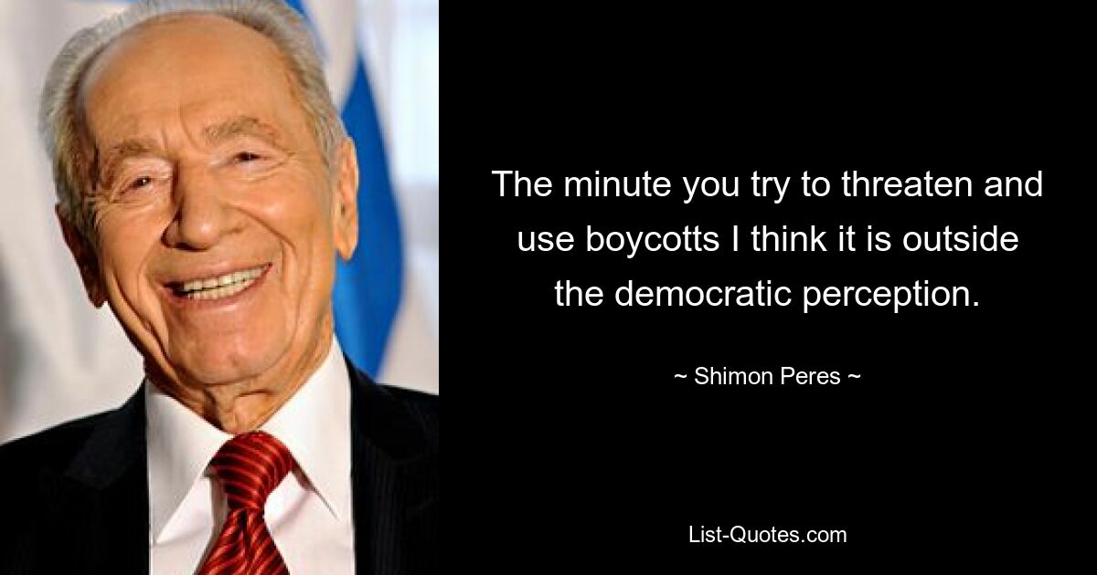 The minute you try to threaten and use boycotts I think it is outside the democratic perception. — © Shimon Peres