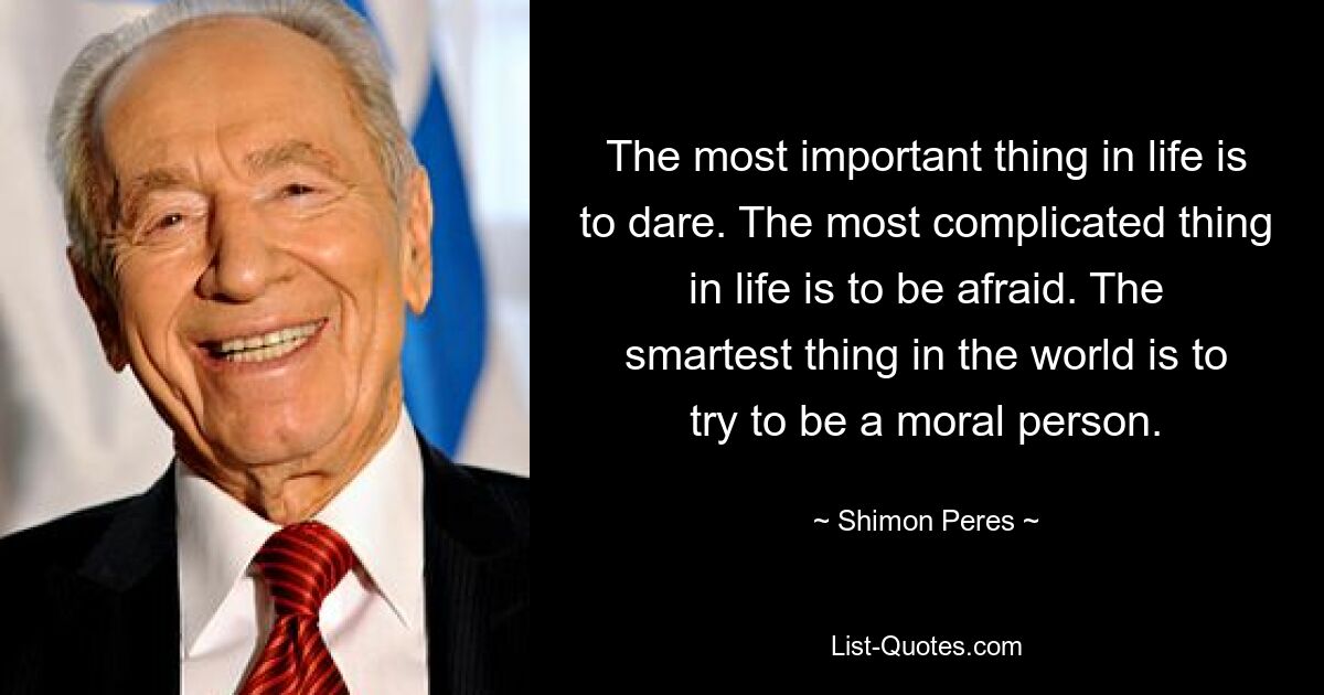 The most important thing in life is to dare. The most complicated thing in life is to be afraid. The smartest thing in the world is to try to be a moral person. — © Shimon Peres