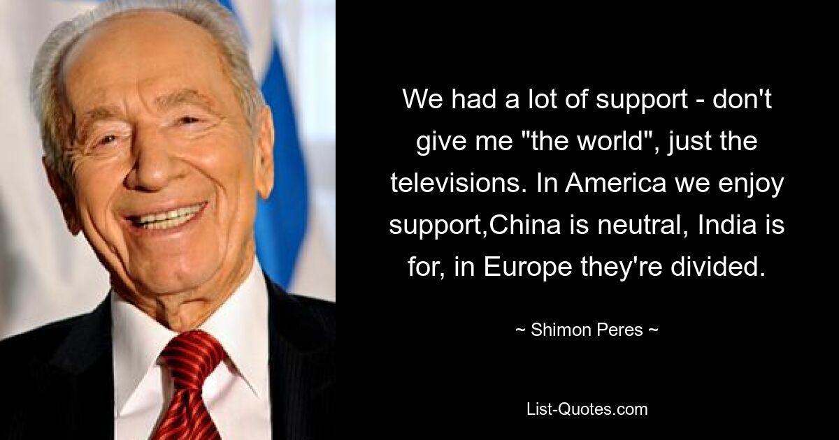 We had a lot of support - don't give me "the world", just the televisions. In America we enjoy support,China is neutral, India is for, in Europe they're divided. — © Shimon Peres