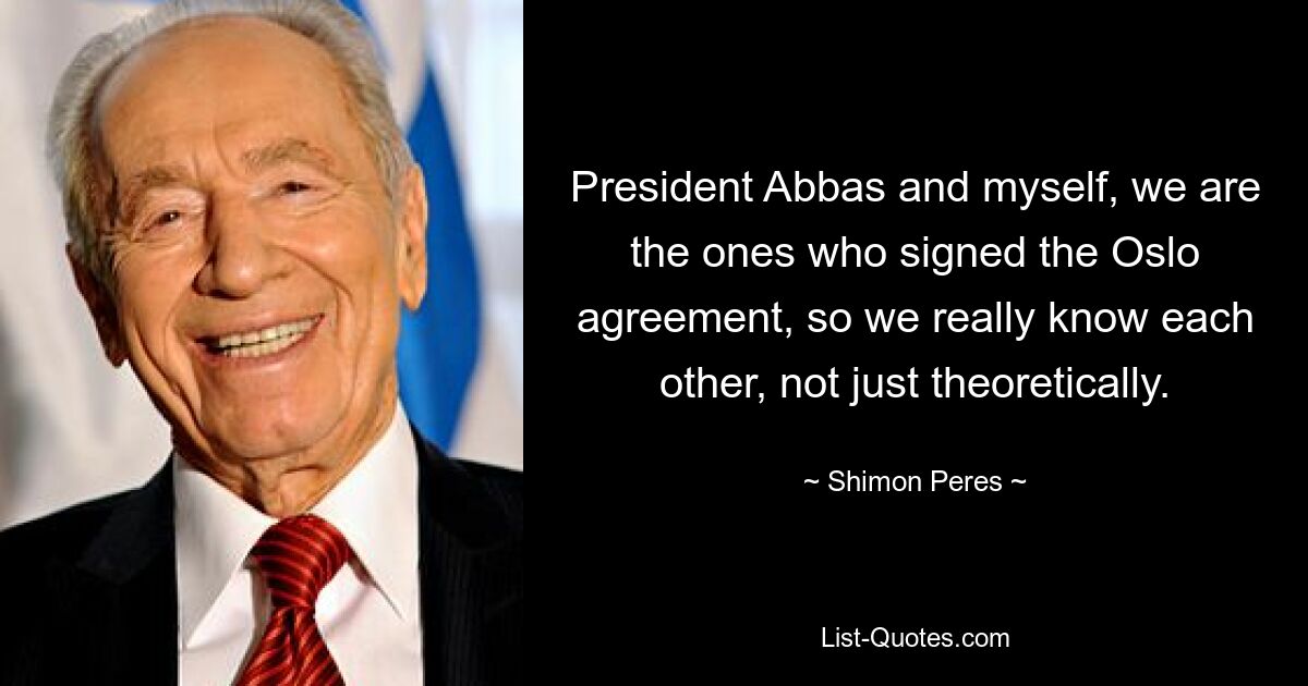 President Abbas and myself, we are the ones who signed the Oslo agreement, so we really know each other, not just theoretically. — © Shimon Peres