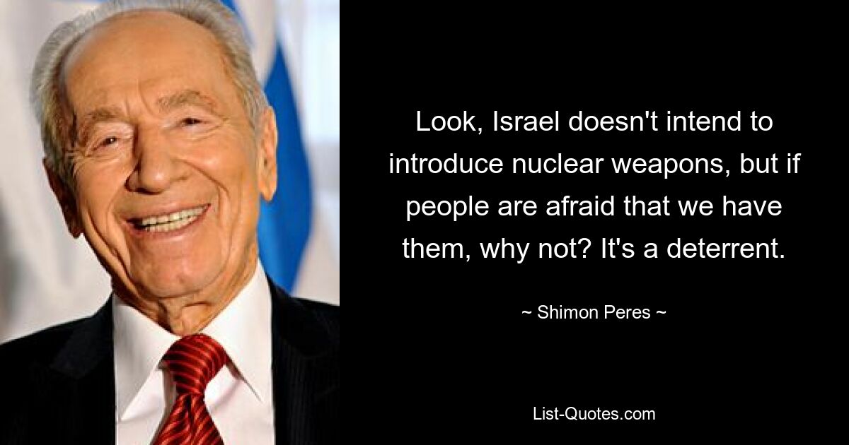 Look, Israel doesn't intend to introduce nuclear weapons, but if people are afraid that we have them, why not? It's a deterrent. — © Shimon Peres