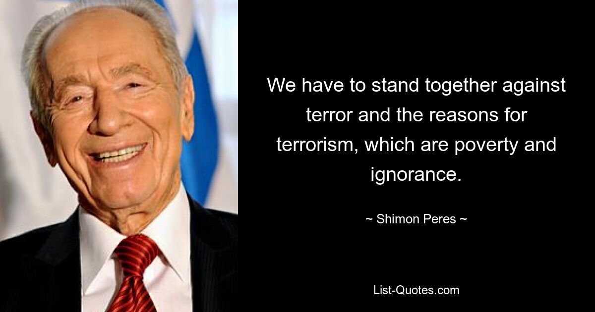 We have to stand together against terror and the reasons for terrorism, which are poverty and ignorance. — © Shimon Peres