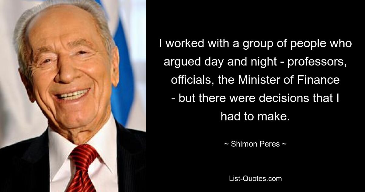 I worked with a group of people who argued day and night - professors, officials, the Minister of Finance - but there were decisions that I had to make. — © Shimon Peres