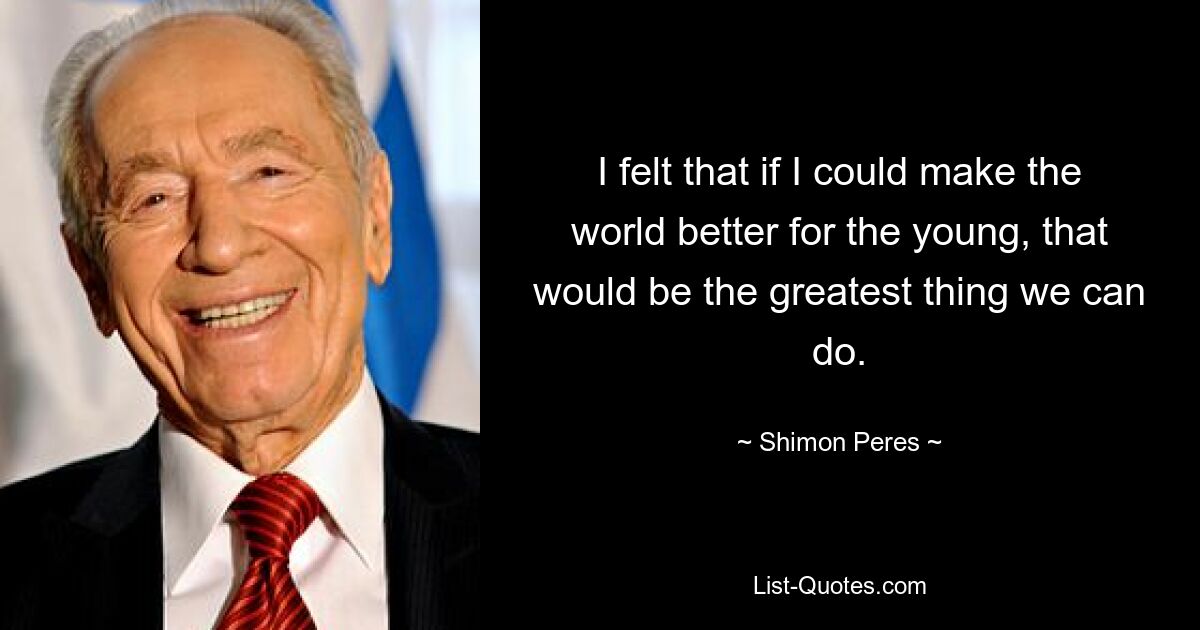 I felt that if I could make the world better for the young, that would be the greatest thing we can do. — © Shimon Peres