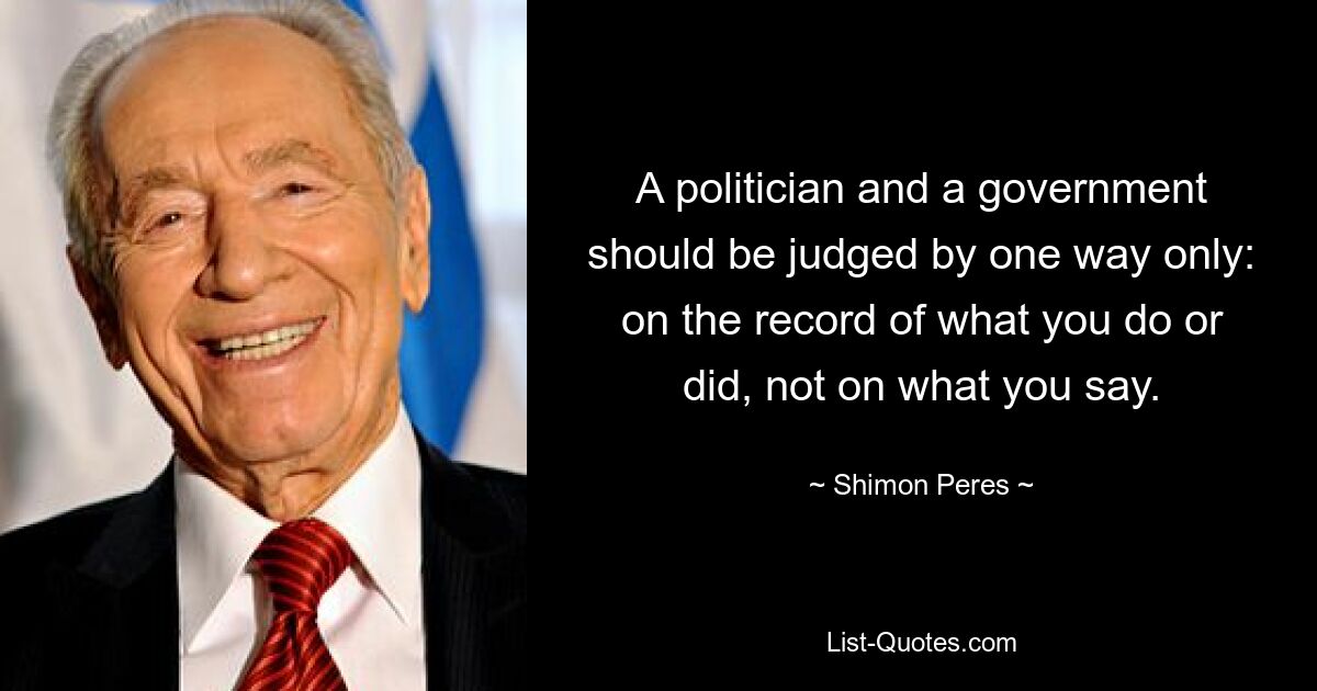 A politician and a government should be judged by one way only: on the record of what you do or did, not on what you say. — © Shimon Peres