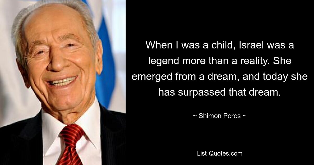 When I was a child, Israel was a legend more than a reality. She emerged from a dream, and today she has surpassed that dream. — © Shimon Peres