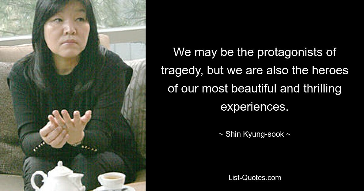 We may be the protagonists of tragedy, but we are also the heroes of our most beautiful and thrilling experiences. — © Shin Kyung-sook