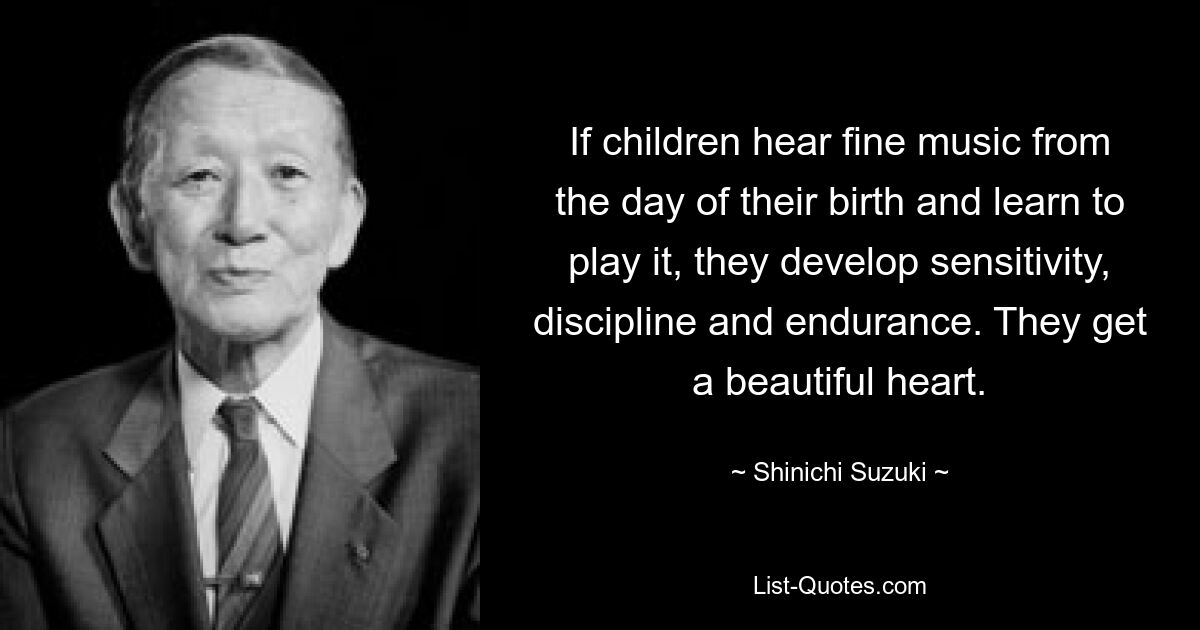 If children hear fine music from the day of their birth and learn to play it, they develop sensitivity, discipline and endurance. They get a beautiful heart. — © Shinichi Suzuki