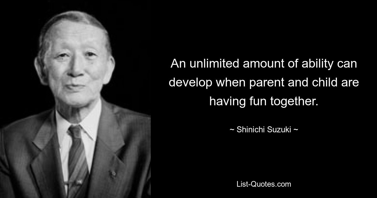 An unlimited amount of ability can develop when parent and child are having fun together. — © Shinichi Suzuki