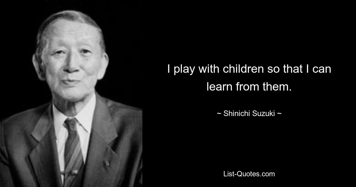 I play with children so that I can learn from them. — © Shinichi Suzuki