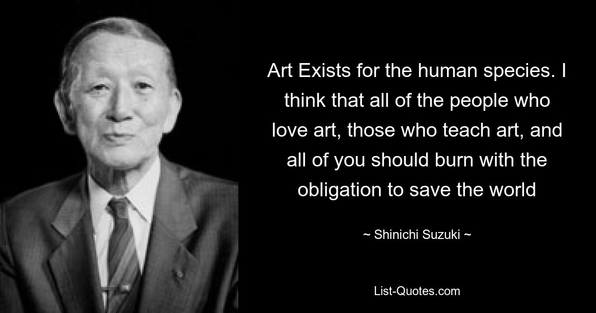 Art Exists for the human species. I think that all of the people who love art, those who teach art, and all of you should burn with the obligation to save the world — © Shinichi Suzuki