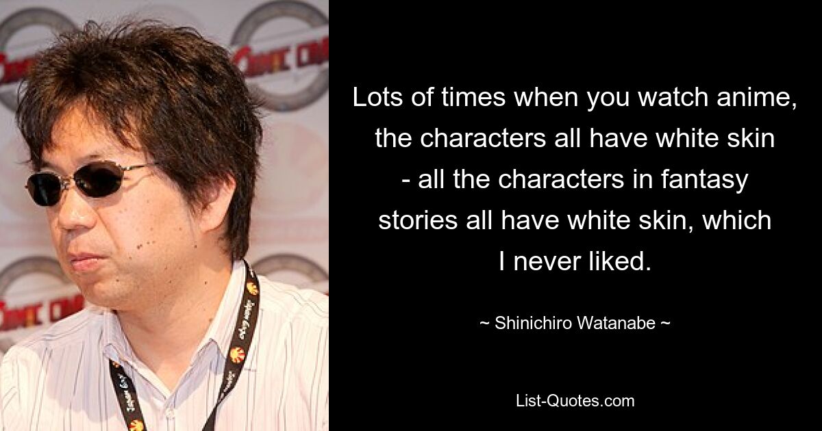 Lots of times when you watch anime, the characters all have white skin - all the characters in fantasy stories all have white skin, which I never liked. — © Shinichiro Watanabe