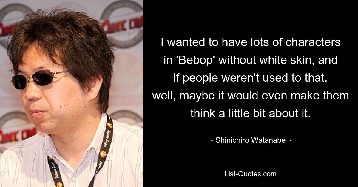 I wanted to have lots of characters in 'Bebop' without white skin, and if people weren't used to that, well, maybe it would even make them think a little bit about it. — © Shinichiro Watanabe