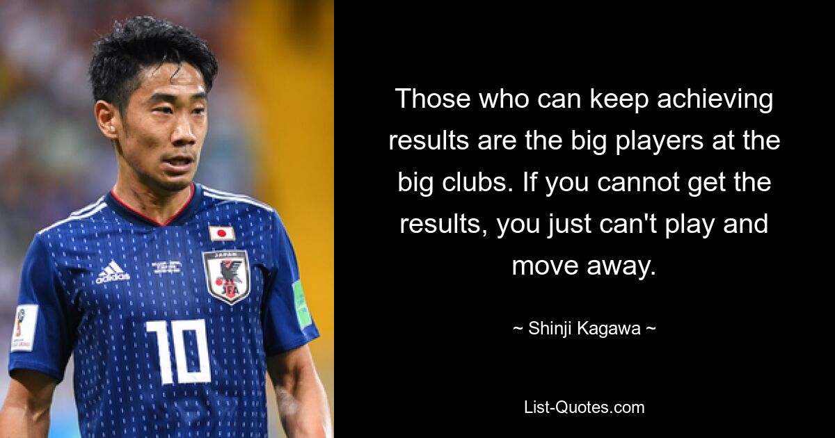 Those who can keep achieving results are the big players at the big clubs. If you cannot get the results, you just can't play and move away. — © Shinji Kagawa