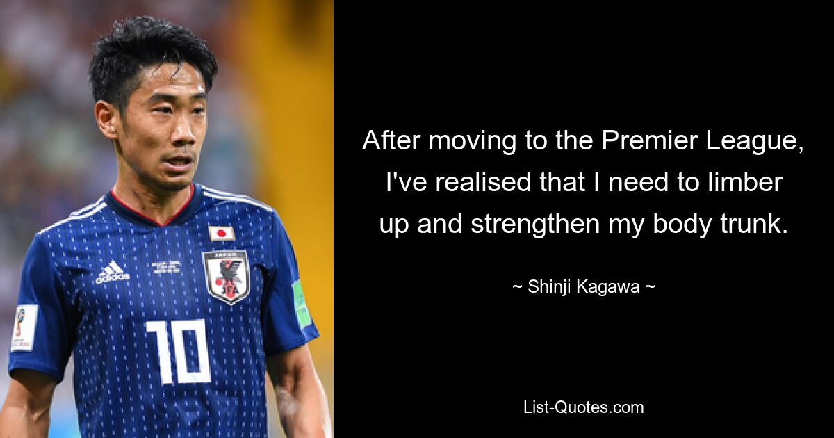 After moving to the Premier League, I've realised that I need to limber up and strengthen my body trunk. — © Shinji Kagawa