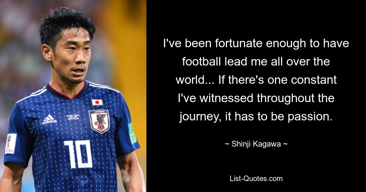 I've been fortunate enough to have football lead me all over the world... If there's one constant I've witnessed throughout the journey, it has to be passion. — © Shinji Kagawa