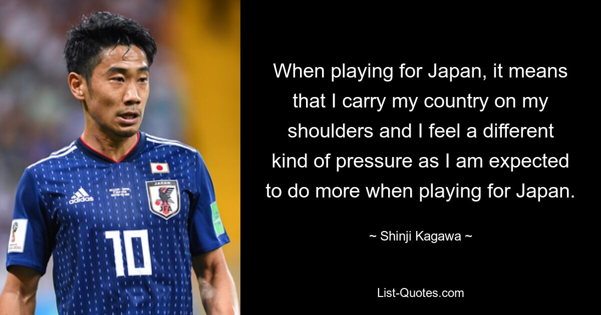 When playing for Japan, it means that I carry my country on my shoulders and I feel a different kind of pressure as I am expected to do more when playing for Japan. — © Shinji Kagawa